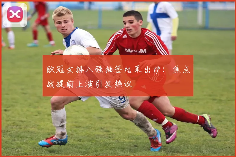 欧冠女排八强抽签结果出炉：焦点战提前上演引发热议
