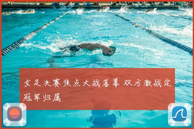 女足决赛焦点大战落幕 双方激战定冠军归属