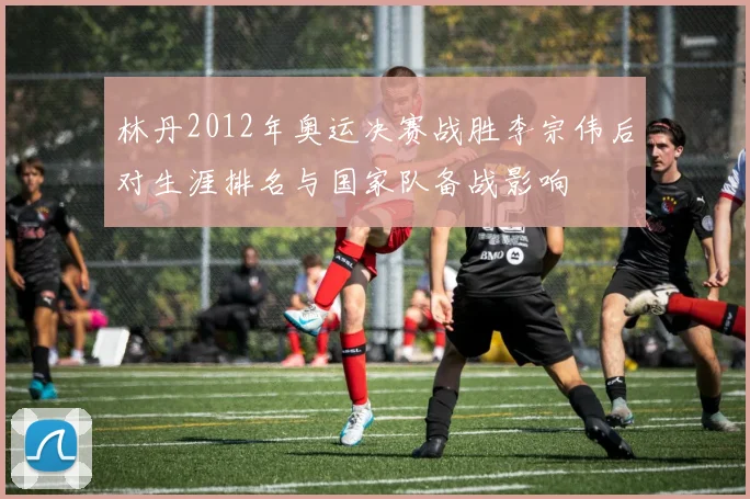 林丹2012年奥运决赛战胜李宗伟后对生涯排名与国家队备战影响