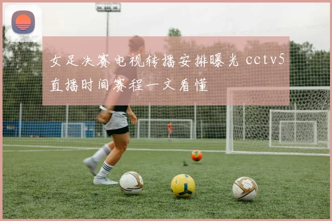女足决赛电视转播安排曝光 cctv5直播时间赛程一文看懂