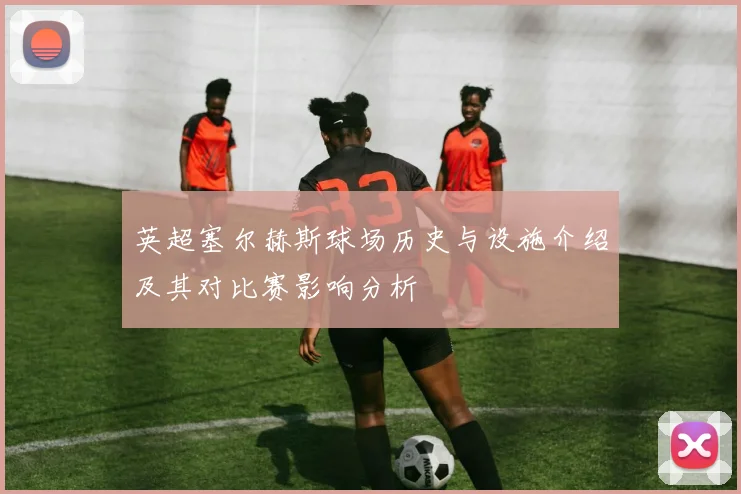 英超塞尔赫斯球场历史与设施介绍及其对比赛影响分析