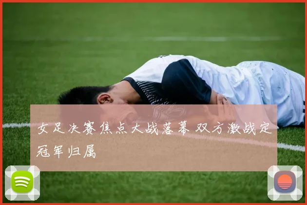 女足决赛焦点大战落幕 双方激战定冠军归属