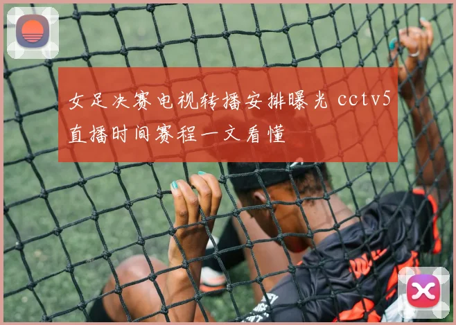 女足决赛电视转播安排曝光 cctv5直播时间赛程一文看懂
