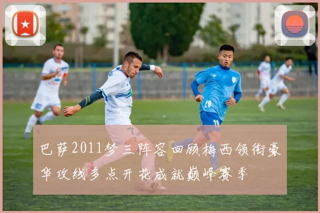 巴萨2011梦三阵容回顾梅西领衔豪华攻线多点开花成就巅峰赛季